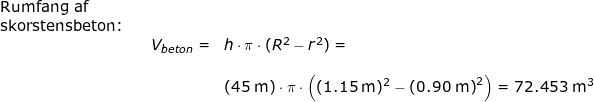 \small \small \begin{array}{llllll} \textup{Rumfang af }\\\textup{skorstensbeton:}\\&& V_{beton}=&h\cdot \pi\cdot (R^2-r^2)=\\\\&&& \left ( 45\;\mathrm{m} \right )\cdot \pi\cdot \left ( (1.15\;\mathrm{m})^2 -\left ( 0.90\;\mathrm{m} \right )^2\right )=72.453\;\mathrm{m}^3 \end{array}