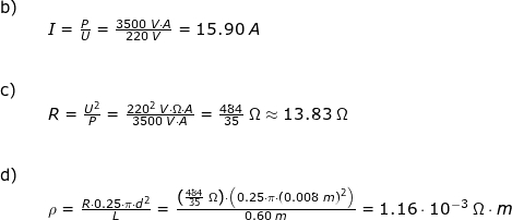 \small \small \begin{array}{llllll} \textup{b)}\\&& I=\frac{P}{U}=\frac{3500\;V\cdot A}{220\;V}=15.90\;A\;\\\\\\ \textup{c)}\\&& R=\frac{U^2}{P}=\frac{220^2\;V\cdot \Omega\cdot A}{3500\;V\cdot A}=\frac{484}{35}\;\Omega \approx 13.83\;\Omega\\\\\\ \textup{d)}\\&& \rho =\frac{R\cdot 0.25\cdot \pi\cdot d^2}{L}=\frac{\left (\frac{484}{35}\;\Omega \right )\cdot \left ( 0.25\cdot \pi\cdot \left ( 0.008\;m \right )^2 \right )}{0.60\;m}=1.16\cdot 10^{-3}\;\Omega\cdot m \end{array}