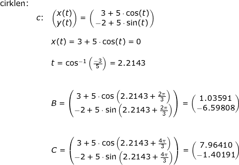 \small \small \begin{array}{llllll} \textup{cirklen:}\\&c\textup{:}&\begin{pmatrix} x(t)\\y(t) \end{pmatrix}=\begin{pmatrix} \; \; \; 3+5\cdot \cos(t)\\ -2+5\cdot \sin(t) \end{pmatrix}\\\\&&x(t)=3+5\cdot \cos(t)=0\\\\&& t=\cos^{-1}\left ( \frac{-3}{5} \right )=2.2143\\\\\\&& B=\begin{pmatrix} 3+5\cdot \cos\left (2.2143+\frac{2\pi}{3} \right )\\ -2+5\cdot \sin\left (2.2143+\frac{2\pi}{3} \right )\end{pmatrix}=\begin{pmatrix} 1.03591\\ -6.59808\end{pmatrix}\\\\\\&& C=\begin{pmatrix} 3+5\cdot \cos\left (2.2143+\frac{4\pi}{3} \right )\\ -2+5\cdot \sin\left (2.2143+\frac{4\pi}{3} \right )\end{pmatrix}=\begin{pmatrix} 7.96410\\ -1.40191\end{pmatrix} \end{array}