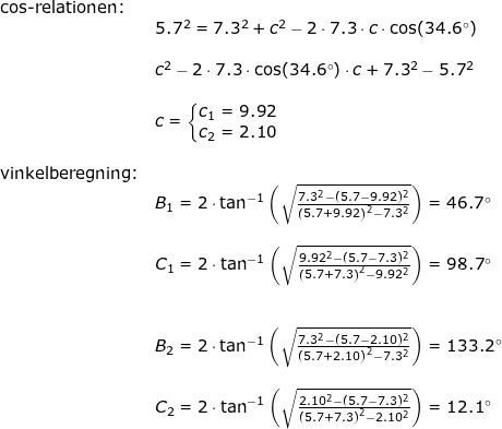 \small \small \begin{array}{llllll} \textup{cos-relationen:}\\& 5.7^2=7.3^2+c^2-2\cdot 7.3\cdot c\cdot \cos(34.6\degree)\\\\& c^2-2\cdot 7.3\cdot \cos(34.6\degree)\cdot c+7.3^2-5.7^2\\\\& c=\left\{\begin{matrix} c_1=9.92\\ c_2=2.10 \end{matrix}\right.\\\\ \textup{vinkelberegning:}\\& B_1=2\cdot \tan^{-1}\left ( \sqrt{\frac{7.3^2-(5.7-9.92)^2}{\left (5.7+9.92 \right )^2-7.3^2}} \right )=46.7\degree\\\\& C_1=2\cdot \tan^{-1}\left ( \sqrt{\frac{9.92^2-(5.7-7.3)^2}{\left (5.7+7.3 \right )^2-9.92^2}} \right )=98.7\degree\\\\\\& B_2=2\cdot \tan^{-1}\left ( \sqrt{\frac{7.3^2-(5.7-2.10)^2}{\left (5.7+2.10 \right )^2-7.3^2}} \right )=133.2\degree\\\\& C_2=2\cdot \tan^{-1}\left ( \sqrt{\frac{2.10^2-(5.7-7.3)^2}{\left (5.7+7.3 \right )^2-2.10^2}} \right )=12.1\degree \end{array}