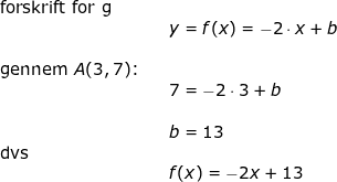 \small \small \begin{array}{llllll} \textup{forskrift for g}\\&&y=f(x)=-2\cdot x+b\\\\ \textup{gennem }A(3,7)\textup{:}\\&&7=-2\cdot 3+b\\\\&& b=13\\ \textup{dvs}\\&&f(x)=-2x+13 \end{array}