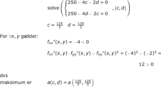 \small \small \begin{array}{llllll}&& \textup{solve}\left (\left\{\begin{matrix}250-4c-2d=0\\&,\left \{c,d \right \}\\250-4d-2c=0 \end{matrix} \right. \right ) \\\\&& c=\frac{125}{3}\quad d=\frac{125}{3}\\\\ \textup{For }\forall x,y\textup{ g\ae lder:}\\&& f_{xx}{}''(x,y)=-4<0\\\\&& f_{xx}{}''(x,y)\cdot f_{yy}{}''(x,y)-f_{xy}{}''(x,y)^2=(-4)^2-(-2)^2=\\\\&& \qquad \qquad \qquad \qquad \qquad \qquad \qquad \qquad \qquad \qquad \, 12>0\\\\ \textup{dvs}\\\textup{maksimum er}&&a(c,d)=a\left ( \frac{125}{3}, \frac{125}{3}\right ) \end{array}