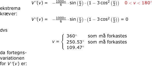 \small \small \begin{array}{llllll}&& V{\, }'(v)=&-\frac{1000\pi}{6}\cdot\sin\left ( \frac{v}{2} \right )\cdot \left (1-3\cos^2\left ( \frac{v}{2} \right ) \right )\quad {\color{Red} 0<v<180\degree }\\& \textup{ekstrema}\\& \textup{kr\ae ver:}\\&& V{\, }'(v)=&-\frac{1000\pi}{6}\cdot\sin\left ( \frac{v}{2} \right )\cdot \left (1-3\cos^2\left ( \frac{v}{2} \right ) \right ) =0\\\\& \textup{dvs}\\&&& v=\left\{\begin{array}{lll} 360\degree&\textup{som m\aa \ forkastes}\\ 250.53\degree&\textup{som m\aa \ forkastes}\\ 109.47\degree \end{array}\right.\\& \textup{da fortegns-}\\& \textup{variationen}\\& \textup{for }V{\, }'(v)\textup{ er:} \end{array}