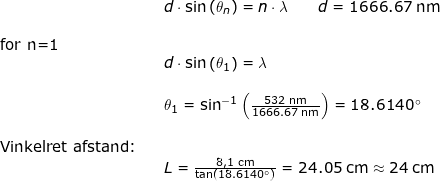 \small \small \begin{array}{llllll}&& d\cdot \sin\left ( \theta _n\right )=n\cdot \lambda\qquad d=1666.67\;\mathrm{nm}\\\\ \textup{for n=1}\\&& d\cdot \sin\left ( \theta _1\right )= \lambda\\\\&& \theta_1=\sin^{-1}\left (\frac{532\;\mathrm{nm}}{1666.67\;\mathrm{nm}} \right )=18.6140\degree\\\\ \textup{Vinkelret afstand:} \\&&L=\frac{8,1\;\mathrm{cm}}{\tan\left ( 18.6140\degree \right )}=24.05\;\mathrm{cm}\approx 24\;\mathrm{cm} \end{}