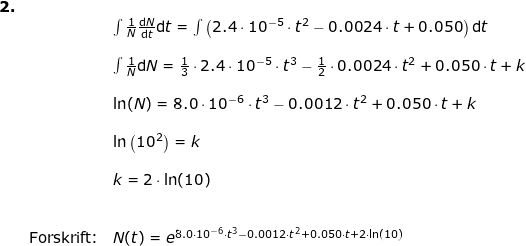 \small \small \begin{array}{llllll}\textbf{2.}\\ && \int \frac{1}{N}\frac{\mathrm{d} N}{\mathrm{d} t}\mathrm{d}t=\int \left ( 2.4\cdot 10^{-5}\cdot t^2-0.0024\cdot t+0.050 \right )\mathrm{d}t\\\\&& \int \frac{1}{N}\mathrm{d} N=\frac{1}{3}\cdot 2.4\cdot 10^{-5}\cdot t^3-\frac{1}{2 }\cdot0.0024\cdot t^2+0.050\cdot t+k\\\\&& \ln(N)=8.0\cdot 10^{-6}\cdot t^3-0.0012\cdot t^2+0.050\cdot t+k\\\\&& \ln\left ( 10^2 \right )=k\\\\&& k=2\cdot \ln(10)\\\\\\& \textup{Forskrift:}&N(t)=e^{8.0\cdot 10^{-6}\cdot t^3-0.0012\cdot t^2+0.050\cdot t+2\cdot \ln(10)} \end{array}