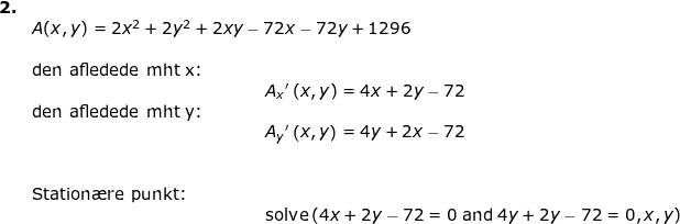 \small \small \begin{array}{llllll}\textbf{2.}\\& A(x,y)=2x^2+2y^2+2 x y-72x-72y+1296\\ \\& \textup{den afledede mht x: }\\&\qquad \qquad \qquad \qquad \qquad \qquad \qquad A_x{}'\left ( x,y \right )=4x+2y-72\\& \textup{den afledede mht y: }\\&\qquad \qquad \qquad \qquad \qquad \qquad \qquad A_y{}'\left ( x,y \right )= 4y+2x-72 \\\\\\& \textup{Station\ae re punkt:}\\& \qquad \qquad \qquad \qquad \qquad \qquad \qquad \textup{solve}\left (4x+2y-72=0 \; \textup{and} \; 4y+2y-72=0,x,y\right ) \end{array}