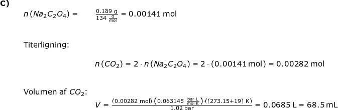\small \small \begin{array}{llllll}\textbf{C)}\\&& n\left ( Na_2C_2O_4 \right )=&\frac{0.189\;\mathrm{g}}{134\;\mathrm{\frac{g}{mol}}}=0.00141\;\mathrm{mol}\\\\\\&&\textup{Titerligning:}\\\\&&&n\left ( CO_2 \right ) =2\cdot n\left ( Na_2C_2O_4 \right )= 2\cdot \left (0.00141\;\mathrm{mol} \right )=0.00282\;\mathrm{mol}\\\\\\&& \textup{Volumen af }CO_2\textup{:}\\&&&V=\frac{\left ( 0.00282\;\mathrm{mol} \right )\cdot \left ( 0.083145\;\mathrm{\frac{bar\cdot L}{mol\cdot K}} \right )\cdot \left ( (273.15+19)\;\mathrm{K} \right )}{1.02\;\mathrm{bar}}=0.0685\;\mathrm{L}=68.5\;\mathrm{mL} \end{array}