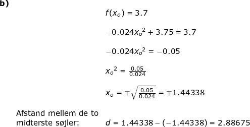\small \small \begin{array}{llllll}\textbf{b)}\\&& f(x_o)=3.7\\\\&& -0.024{x_o}^2+3.75=3.7\\\\&& -0.024{x_o}^2=-0.05\\\\&& {x_o}^2=\frac{0.05}{0.024}\\\\&& x_o=\mp\sqrt{\frac{0.05}{0.024}}=\mp1.44338\\\\&\textup{Afstand mellem de to}\\& \textup{midterste s\o jler:}& d=1.44338-\left ( -1.44338 \right )=2.88675\\\\& \end{array}