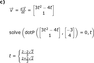 \small \small \begin{array}{llllll}\textbf{c)}\\& \overrightarrow{v}=\frac{\mathrm{d}\overrightarrow{s} }{\mathrm{d} t}=\begin{bmatrix} 3t^2-4t\\1 \end{bmatrix} \\\\\\& \textup{solve}\left ( \textup{dotP}\left ( \begin{bmatrix} 3t^2-4t\\1 \end{bmatrix},\begin{bmatrix} -3\\4 \end{bmatrix} \right )=0,t \right )\\\\\\ &t=\left\{\begin{matrix} \frac{2-2\sqrt{2}}{3}\\ \frac{2+2\sqrt{2}}{3} \end{matrix}\right. \end{}