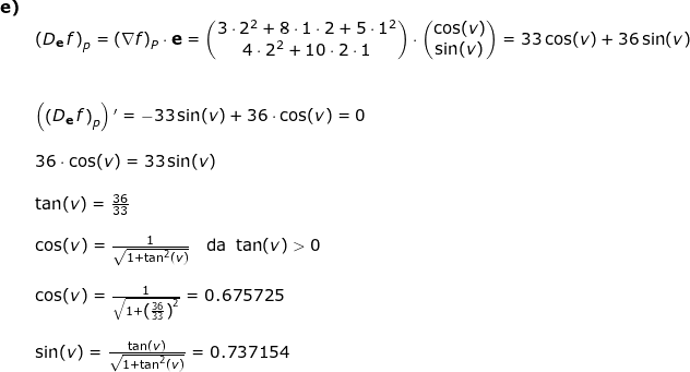 \small \small \begin{array}{llllll}\textbf{e)}\\& \left ( D_\mathbf{e}\, f \right )_p=\left ( \mathbf{\nabla}f \right )_P\cdot \mathbf{e}=\begin{pmatrix} 3\cdot 2^2+8\cdot 1\cdot 2+5\cdot 1^2\\ 4\cdot 2^2+10\cdot 2\cdot 1 \end{pmatrix}\cdot \begin{pmatrix} \cos(v)\\ \sin(v) \end{pmatrix}=33\cos(v)+36\sin(v) \\\\\\& \left ( \left ( D_\mathbf{e}\, f \right )_p \right ){}'=-33\sin(v)+36\cdot \cos(v)=0\\\\& 36\cdot \cos(v)=33\sin(v)\\\\& \tan(v)=\frac{36}{33}\\\\&\cos(v)=\frac{1}{\sqrt{1+\tan^2(v)}}\quad\textup{da }\tan(v)>0\\\\&\cos(v)=\frac{1}{\sqrt{1+\left (\frac{36}{33} \right )^2}}=0.675725\\\\& \sin(v)=\frac{\tan(v)}{\sqrt{1+\tan^2(v)}}=0.737154 \\\\& \end{array}