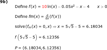 \small \small \begin{array}{lllllll} \textbf{9b)}\\&& \textup{Define }f(x)={\color{Red} 10}\ln(x)-0.05x^2-x-4\qquad x>0\\\\&& \textup{Define }fm(x)=\frac{\mathrm{d} }{\mathrm{d} x}(f(x))\\\\&& \textup{solve}\left ( f_m(x)=0,x \right )\Rightarrow x=5\sqrt{5}-5=6.18034\\\\&& f\left (5\sqrt{5}-5 \right )=6.12356\\\\&& P=(6.18034,6.12356) \end{array}
