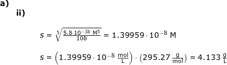 \small \small \begin{array}{lllllll} \textbf{a)}\\&\textbf{ii)}\\&&&\\&&& s=\sqrt[5]{\frac{5.8\cdot 10^{-38}\;\mathrm{M^5}}{108}}=1.39959\cdot 10^{-8}\;\mathrm{M}\\\\&&& s=\left ( 1.39959\cdot 10^{-8}\;\mathrm{\frac{mol}{L}} \right )\cdot \left ( 295.27\;\mathrm{\frac{g}{mol}} \right )=4.133\;\mathrm{\frac{g}{L}} \end{}