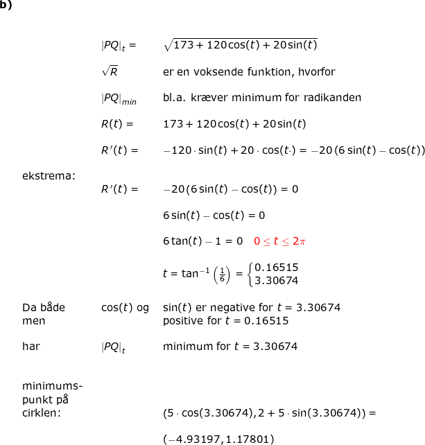 \small \small \begin{array}{lllllll} \textbf{b)}\\&& \\\\&&&\left | PQ \right|_t=& \sqrt{173+120\cos(t)+20\sin(t)} \\\\&&& \sqrt{R}&\textup{er en voksende funktion, hvorfor}\\\\&&& \left| PQ \right|_{min}&\textup{bl.a. kr\ae ver minimum for radikanden }\\\\&&& R(t)=&173+120\cos(t)+20\sin(t)\\\\&&& R{\, }'(t)=&-120\cdot \sin(t)+20\cdot \cos(t\cdot )=-20\left ( 6\sin(t)-\cos(t) \right )\\\\& \textup{ekstrema:}\\&&& R{\, }'(t)=&-20\left ( 6\sin(t)-\cos(t) \right )=0\\\\&&&& 6\sin(t)-\cos(t)=0\\\\&&&& 6\tan(t)-1=0\quad {\color{Red} 0\leq t\leq 2\pi}\\\\&&&& t=\tan^{-1}\left ( \frac{1}{6} \right )=\left\{\begin{matrix} 0.16515\\ 3.30674 \end{matrix}\right.\\\\& \textup{Da b\aa de }&&\cos(t)\textup{ og }&\sin(t)\textup{ er negative for }t=3.30674\\& \textup{men}&&&\textup{positive for }t=0.16515\\\\& \textup{har}&&\left | PQ \right|_t&\textup{minimum for }t=3.30674\\\\\\ &\textup{minimums-}\\& \textup{punkt p\aa \ }\\& \textup{cirklen:}&&&\left ( 5\cdot \cos(3.30674),2+5\cdot \sin(3.30674) \right )=\\\\&&&& (-4.93197,1.17801) \end{array}