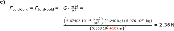 \small \small \begin{array}{lllllll} \textbf{c)}\\& F_{\textup{bold-Jord}}=F_{\textup{Jord-bold}}=&G\cdot \frac{m\cdot M}{R^2}=\\\\&&\frac{\left (6.67408\cdot 10^{-11}\;\mathrm{\frac{N\cdot m^2}{kg^2}} \right )\cdot \left ( 0.240\;\mathrm{kg} \right )\cdot \left ( 5.976\cdot 10^{24} \;\mathrm{kg} \right )}{\left ((6368\cdot 10^{3}{\color{Red} +10})\;\mathrm{m} \right )^2}=2.36\;\mathrm{N} \end{array}