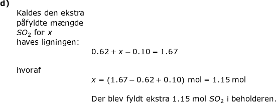 \small \small \begin{array}{lllllll} \textbf{d)}\\&\textup{Kaldes den ekstra}\\&\textup{p\aa fyldte m\ae ngde}\\&SO_2\textup{ for }x\\&\textup{haves ligningen:}\\&&0.62+x-0.10=1.67\\\\&\textup{hvoraf}\\&&x=\left (1.67-0.62+0.10 \right )\;\mathrm{mol}=1.15\;\mathrm{mol}\\\\&&\textup{Der blev fyldt ekstra 1.15 mol }SO_2\textup{ i beholderen.} \end{}