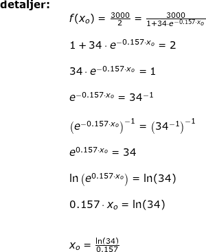 \small \small \begin{array}{lllllll} \textbf{detaljer:}\\&& f(x_o)=\frac{3000}{2}=\frac{3000}{1+34\cdot e^{-0.157\cdot x_o}}\\\\&& 1+34\cdot e^{-0.157\cdot x_o}=2\\\\&& 34\cdot e^{-0.157\cdot x_o}=1\\\\&& e^{-0.157\cdot x_o}=34^{-1}\\\\&& \left ( e^{-0.157\cdot x_o}\right )^{-1}=\left (34^{-1} \right ) ^{-1}\\\\&& e^{0.157\cdot x_o}=34\\\\&& \ln\left ( e^{0.157\cdot x_o} \right )=\ln(34) \\\\&&0.157\cdot x_o=\ln(34)\\\\\\&& x_o=\frac{\ln(34)}{0.157} \end{array}
