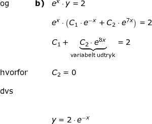 \small \small \begin{array}{lllllll} \textup{og}&\textbf{b)}&e^x\cdot y=2\\\\&&e^x\cdot \left ( C_1\cdot e^{-x }+C_2\cdot e^{7x}\right )=2\\\\&&C_1+\underset{\textup{variabelt udtryk}}{\underbrace{C_2\cdot e^{8x}}}=2\\\\\textup{hvorfor}&&C_2=0\\\\\textup{dvs}\\\\\\&&y=2\cdot e^{-x} \end{array}