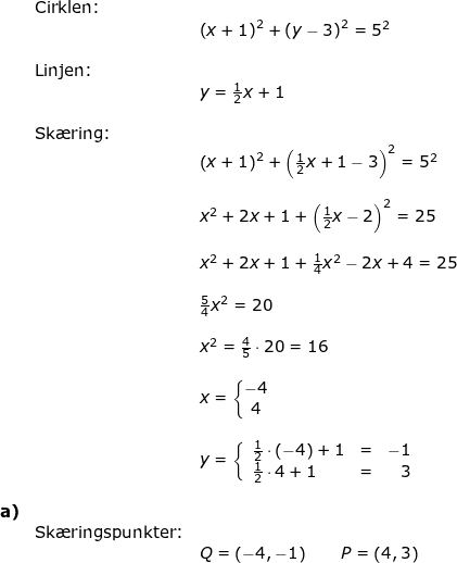 \small \small \begin{array}{lllllll}& \textup{Cirklen:}\\&&\left (x+1 \right )^2+\left (y-3 \right )^2=5^2\\\\& \textup{Linjen:}\\&&y=\frac{1}{2}x+1\\\\& \textup{Sk\ae ring:}\\&& \left (x+1 \right )^2+\left (\frac{1}{2}x+1-3 \right )^2=5^2\\\\&& x^2+2x+1+\left ( \frac{1}{2}x-2 \right )^2=25\\\\&& x^2+2x+1+\frac{1}{4}x^2-2x+4=25\\\\&& \frac{5}{4}x^2=20\\\\&& x^2=\frac{4}{5}\cdot 20=16\\\\&&x=\left\{\begin{matrix} -4\\4 \end{matrix}\right.\\\\&& y=\left\{\begin{array}{llr} \frac{1}{2}\cdot \left ( -4 \right )+1&=&-1\\ \frac{1}{2}\cdot 4 +1&=&3 \end{array}\right.\\\\\textbf{a)}\\& \textup{Sk\ae ringspunkter:}\\&&Q=\left ( -4,-1 \right )\qquad P=\left ( 4,3 \right ) \end{array}