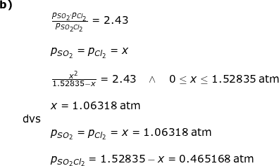\small \small \begin{array}{lllllll}\textbf{b)}\\&& \frac{p_{SO_2}\cdot p_{Cl_2}}{p_{SO_2Cl_2}}=2.43\\\\&& p_{SO_2}=p_{Cl_2}=x\\\\&& \frac{x^2}{1.52835-x}=2.43\quad \wedge\quad 0\leq x\leq 1.52835\;\mathrm{atm}\\\\&& x=1.06318\;\mathrm{atm}\\&\textup{dvs}\\&& p_{SO_2}=p_{Cl_2}=x=1.06318\;\mathrm{atm}\\\\&& p_{SO_2Cl_2}=1.52835-x=0.465168\;\mathrm{atm} \end{array}