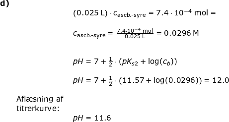 \small \small \begin{array}{lllllll}\textbf{d)} \\&& \left(0.025\;\mathrm{L}\right)\cdot c_{\textup{ascb.-syre}}=7.4\cdot10^{-4}\;\mathrm{mol}=\\\\&& c_{\textup{ascb.-syre}}=\frac{7.4\cdot10^{-4}\;\mathrm{mol}}{0.025\;\mathrm{L}}=0.0296\;\mathrm{M}\\\\\\&& pH=7+\frac{1}{2}\cdot \left(pK_{s2}+\log(c_b) \right )\\\\&& pH=7+\frac{1}{2}\cdot\left(11.57+\log(0.0296) \right )=12.0\\\\& \textup{Afl\ae sning af }\\&\textup{titrerkurve:}\\&& pH=11.6 \end{array}
