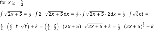 \small \small \begin{array}{lllllll}\textup{for }x\geq -\frac{5}{2} \\\\\int \sqrt{2x+5}=\frac{1}{2}\cdot \int 2\cdot \sqrt{2x+5}\,\mathrm{d}x=\frac{1}{2}\cdot \int \sqrt{2x+5}\cdot 2\mathrm{d}x=\frac{1}{2}\cdot \int \sqrt{t}\,\mathrm{d}t=\\\\ \frac{1}{2}\cdot\left ( \frac{2}{3}\cdot t\cdot \sqrt{t} \right )+k=\left (\frac{1}{2}\cdot \frac{2}{3} \right )\cdot \left ( 2x+5 \right )\cdot \sqrt{2x+5}+k=\frac{1}{3}\cdot \left ( 2x+5 \right )^{\frac{3}{2}}+k \end{array}