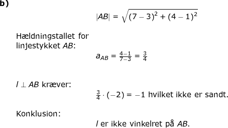 \small \small \begin{array}{llllllll} \textbf{b)}\\&&\left | AB \right |=\sqrt{\left ( 7-3 \right )^2+\left ( 4-1 \right )^2} \\\\&\textup{H\ae ldningstallet for}\\& \textup{linjestykket }AB\textup{:}\\&&a_{AB}=\frac{4-1}{7-3}=\frac{3}{4}\\\\\\&l\perp AB \textup{ kr\ae ver:}\\&&\frac{3}{4}\cdot \left ( -2 \right )=-1\textup{ hvilket ikke er sandt.}\\\\&\textup{Konklusion:}\\&&l\textup{ er ikke vinkelret p\aa \ }AB. \end{array}