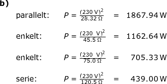 \small \small \begin{array}{lllllrrr } \textbf{b)}\\& \textup{parallelt:}&&P=\frac{\left (230\;\mathrm{V} \right )^2}{28.32\;\Omega}&=&1867.94\;\mathrm{W}\\\\& \textup{enkelt:}&&P=\frac{\left (230\;\;\mathrm{V} \right )^2}{45.5\;\Omega}&=&1162.64\;\mathrm{W}\\\\& \textup{enkelt:}&&P=\frac{\left (230\;\;\mathrm{V} \right )^2}{75.0\;\Omega}&=&705.33\;\mathrm{W}&&\\\\& \textup{serie:}&&P=\frac{\left (230\;\mathrm{V} \right )^2}{120.5\;\Omega}&=&439.00\;\mathrm{W} \end{array}
