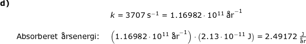 \small \small \begin{array}{llllr} \textbf{d)}\\&&k=3707\;\mathrm{s^{-1}}=1.16982\cdot 10^{11}\;\textup{\aa r}^{-1}\\\\& \textup{Absorberet \aa rsenergi: }&\left ( 1.16982\cdot 10^{11}\;\textup{\aa r}^{-1} \right )\cdot \left ( 2.13\cdot 10^{-11}\;\mathrm{J} \right )=2.49172\;\mathrm{\frac{J}{\textup{\aa r}}} \end{array}