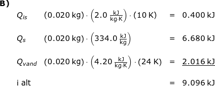 \small \small \begin{array}{llllr}\textbf{B)}\\& Q_{is}&\left ( 0.020\;\mathrm{kg} \right )\cdot\left ( 2.0\;\mathrm{\frac{kJ}{kg\cdot K}} \right )\cdot \left ( 10\; \mathrm{K}\right )&=&0.400\;\mathrm{kJ}\\\\& Q_{s}&\left ( 0.020\;\mathrm{kg} \right )\cdot \left ( 334.0\;\mathrm{\frac{kJ}{kg}} \right )&=&6.680\;\mathrm{kJ}\\\\& Q_{vand}&\left ( 0.020\;\mathrm{kg} \right )\cdot \left ( 4.20\;\mathrm{\frac{kJ}{kg\cdot K} }\right )\cdot \left ( 24\;\mathrm{K} \right )&=&\underline{2.016\;\mathrm{kJ}}\\\\&\textup{i alt}&&=&9.096\;\mathrm{kJ} \end{array}