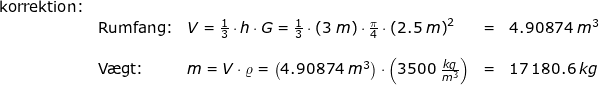 \small \small \small \begin{array}{lllll}\textup{korrektion:}\\& \textup{Rumfang:}&V=\frac{1}{3}\cdot h\cdot G=\frac{1}{3}\cdot \left ( 3\;m \right )\cdot \frac{\pi}{4}\cdot \left ( 2.5\; m \right )^2&=&4.90874\;m^3\\\\&\textup{V\ae gt:}&m=V\cdot \varrho =\left ( 4.90874\;m^3 \right )\cdot \left ( 3500\; \frac{kg}{m^3} \right )&=&17\,180.6\;kg \end{array}