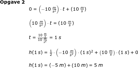 \small \small \small \begin{array}{llllll} \textbf{Opgave 2}\\& 0=\left (- 10\;\frac{m}{s^2} \right )\cdot t+(10\;\frac{m}{s})\\\\& \left ( 10\;\frac{m}{s^2} \right )\cdot t=(10\;\frac{m}{s})\\\\& t=\frac{10\;\frac{m}{s}}{10\;\frac{m}{s^2} }=1\;s\\\\& h(1\;s)= \frac{1}{2}\cdot \left ( -10\;\frac{m}{s^2} \right )\cdot (1\;s)^2+\left ( 10\;\frac{m}{s} \right )\cdot (1\;s) +0\\\\& h(1\;s)=(-5\;m)+\left ( 10\;m \right )=5\;m \end{array}