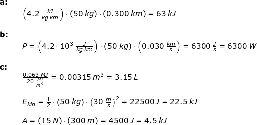 \small \small \small \begin{array}{llllll} \textbf{a:}\\&&\left ( 4.2\;\frac{kJ}{kg\cdot km} \right )\cdot \left ( 50\;kg \right )\cdot \left ( 0.300\;km \right )=63\;kJ\\\\ \textbf{b:}\\&& P=\left ( 4.2\cdot 10^3\;\frac{J}{kg\cdot km} \right )\cdot \left ( 50\;kg \right )\cdot \left (0.030\;\frac{km}{s} \right )=6300\;\frac{J}{s}=6300\;W\\\\ \textbf{c:}\\&& \frac{0.063\;MJ}{20\;\frac{MJ}{m^3}}=0.00315\;m^3=3.15\;L\\\\&& E_{kin} =\frac{1}{2}\cdot \left ( 50\;kg \right )\cdot \left ( 30\;\frac{m}{s} \right )^2=22500\;J=22.5\;kJ\\\\&& A=\left ( 15\;N \right )\cdot \left ( 300\;m \right )=4500\;J=4.5\;kJ \end{array}