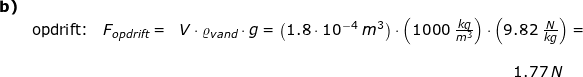 \small \small \small \begin{array}{llllll} \textbf{b)}\\& \textup{opdrift:}&F_{opdrift}=&V\cdot \varrho_{vand} \cdot g=\left ( 1.8\cdot 10^{-4}\;m^3 \right )\cdot \left ( 1000\;\frac{kg}{m^3} \right )\cdot \left ( 9.82\;\frac{N}{kg} \right )=\\\\&&&\qquad\qquad \qquad \qquad \qquad \qquad \qquad \qquad \qquad \qquad \qquad 1.77\;N \end{array}