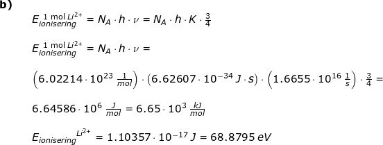 \small \small \small \begin{array}{llllll} \textbf{b)}\\&& E_{ionisering}^{{\textup{\, 1 mol }Li^{2+}}}=N_{A}\cdot h\cdot \nu=N_{A}\cdot h\cdot K\cdot \frac{3}{4}\\\\&& E_{ionisering}^{\textup{\, 1 mol }Li^{2+}}=N_{A}\cdot h\cdot \nu=\\\\&&\left (6.02214\cdot 10^{23}\;\frac{1}{mol} \right )\cdot \left (6.62607\cdot 10^{-34}\;J\cdot s \right )\cdot \left (1.6655\cdot 10^{16}\;\frac{1}{s} \right )\cdot \frac{3}{4}=\\\\&& 6.64586\cdot 10^6\;\frac{J}{mol}=6.65\cdot 10^3\;\frac{kJ}{mol}\\\\&& {E_{ionisering}}^{Li^{2+}}=1.10357\cdot 10^{-17}\;J=68.8795\;eV \\\\\\ \end{array}