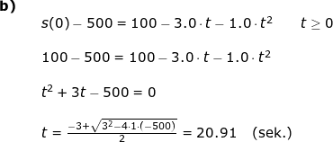 \small \small \small \begin{array}{llllll} \textbf{b)}\\&& s(0)-500= 100 -3.0\cdot t-1.0\cdot t^2\qquad t\geq 0\\\\&&100-500=100 -3.0\cdot t-1.0\cdot t^2\\\\&& t^2+3t-500=0\\\\&& t=\frac{-3+\sqrt{3^2-4\cdot 1\cdot (-500)}}{2}=20.91\quad \left ( \textup{sek.} \right ) \end{array}