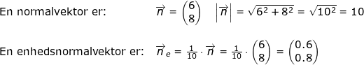 \small \small \small \begin{array}{llllll} \textup{En normalvektor er:}&\overrightarrow{n}=\begin{pmatrix} 6\\8 \end{pmatrix}\quad \left | \overrightarrow{n} \right |=\sqrt{6^2+8^2}=\sqrt{10^2}=10\\\\ \textup{En enhedsnormalvektor er:}&\overrightarrow{n}_e=\frac{1}{10 }\cdot\overrightarrow{n}=\frac{1}{10 }\cdot\begin{pmatrix} 6\\8 \end{pmatrix}=\begin{pmatrix} 0.6\\ 0.8 \end{pmatrix} \end{array}