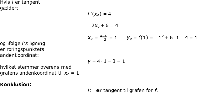 \small \small \small \begin{array}{llllll} \textup{Hvis }l \textup{ er}\textup{ tangent}\\ \textup{g\ae lder:}\\&&f{\, }'(x_o)=4\\\\&& -2x_o+6=4\\\\&& x_o=\frac{4-6}{-2}=1\qquad y_o=f(1)=-1^2+6\cdot 1-4=1\\ \textup{og if\o lge}\; l{\, }'s\textup{ ligning }\\\textup{er r\o ringspunktets}\\\textup{andenkoordinat:}\\&&y=4\cdot 1-3=1\\ \textup{hvilket stemmer overens med}\\ \textup{grafens andenkoordinat til }x_o=1\\\\ \textbf{Konklusion:}\\&&l\textup{:}\quad \textup{\textbf{er} tangent til grafen for }f. \end{array}