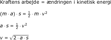 \small \small \small \begin{array}{llllll} \textup{Kraftens arbejde = \ae ndringen i kinetisk energi}\\\\\left ( m\cdot a \right )\cdot s=\frac{1}{2}\cdot m\cdot v^2\\\\ a\cdot s=\frac{1}{2}\cdot v^2\\\\v=\sqrt{2\cdot a\cdot s} \end{array}