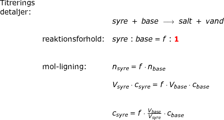 \small \small \small \begin{array}{llllll} \textup{Titrerings}\\\textup{detaljer:}\\&& syre\;+\;base\;\longrightarrow \;salt \;+\;vand\\\\& \textup{reaktionsforhold:}&syre:base=f:\mathbf{{\color{Red} 1}}\\\\\\& \textup{mol-ligning:}&n_{syre}=f\cdot n_{base}\\\\&& V_{syre}\cdot c_{syre}=f\cdot V_{base}\cdot c_{base}\\\\\\&& c_{syre}=f\cdot \frac{V_{base}}{V_{syre}}\cdot c_{base} \end{array}
