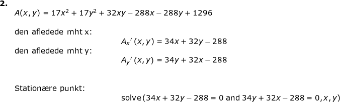 \small \small \small \begin{array}{llllll}\textbf{2.}\\& A(x,y)=17x^2+17y^2+32 x y-288x-288y+1296\\ \\& \textup{den afledede mht x: }\\&\qquad \qquad \qquad \qquad \qquad \qquad \qquad A_x{}'\left ( x,y \right )=34x+32y-288\\& \textup{den afledede mht y: }\\&\qquad \qquad \qquad \qquad \qquad \qquad \qquad A_y{}'\left ( x,y \right )= 34y+32x-288 \\\\\\& \textup{Station\ae re punkt:}\\& \qquad \qquad \qquad \qquad \qquad \qquad \qquad \textup{solve}\left (34x+32y-288=0 \; \textup{and} \; 34y+32x-288=0,x,y\right ) \end{array}