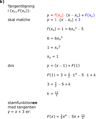 \small \small \small \begin{array}{llllll}\textbf{b)} \\&\textup{Tangentligning }\\& \textup{i }(x_o,F(x_o))\textup{:}\\&&&&y={\color{Red} f(x_o)}\cdot (x-x_o)+{\color{Blue} F(x_o)}\\&\textup{skal matche}&&&y={\color{Red} 1}\cdot \left ( x-x_o \right )+{\color{Blue} 3}\\\\&&&&f(x_o)=1=6{x_o}^3-5\\\\&&&&6=6{x_o}^3\\\\&&&&1={x_o}^3\\\\&&&&x_o=1\\\\& \textup{dvs}&&&y=(x-1)+F(1)\\\\&&&&F(1)=3=\frac{3}{2}\cdot 1^4-5\cdot 1+k\\\\&&&& 3=\frac{3}{2}-5+k\\\\&&&& k=\frac{13}{2}\\\\&\textup{stamfunktion\textbf{en}}\\&\textup{med tangenten}\\&y=x+3\textup{ er:}\\&&&&F(x)=\frac{3}{2}x^4-5x+\frac{13}{2} \end{array}