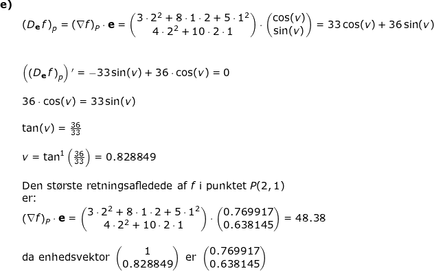 \small \small \small \begin{array}{llllll}\textbf{e)}\\& \left ( D_\mathbf{e}\, f \right )_p=\left ( \mathbf{\nabla}f \right )_P\cdot \mathbf{e}=\begin{pmatrix} 3\cdot 2^2+8\cdot 1\cdot 2+5\cdot 1^2\\ 4\cdot 2^2+10\cdot 2\cdot 1 \end{pmatrix}\cdot \begin{pmatrix} \cos(v)\\ \sin(v) \end{pmatrix}=33\cos(v)+36\sin(v) \\\\\\& \left ( \left ( D_\mathbf{e}\, f \right )_p \right ){}'=-33\sin(v)+36\cdot \cos(v)=0\\\\& 36\cdot \cos(v)=33\sin(v)\\\\& \tan(v)=\frac{36}{33}\\\\&v=\tan^{1}\left ( \frac{36}{33} \right )=0.828849\\\\& \textup{Den st\o rste retningsafledede af }f\textup{ i punktet }P(2,1)\\& \textup{er:}\\&\left ( \mathbf{\nabla}f \right )_P\cdot \mathbf{e}=\begin{pmatrix} 3\cdot 2^2+8\cdot 1\cdot 2+5\cdot 1^2\\ 4\cdot 2^2+10\cdot 2\cdot 1 \end{pmatrix}\cdot \begin{pmatrix} 0.769917\\ 0.638145 \end{pmatrix}=48.38\\\\& \textup{da enhedsvektor }\begin{pmatrix} 1\\0.828849 \end{pmatrix}\textup{ er } \begin{pmatrix} 0.769917\\ 0.638145 \end{pmatrix} \end{array}