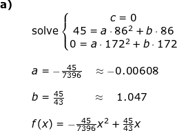 \small \small \small \begin{array}{lllllll} \textbf{a)}\\&& \textup{solve}\left\{\begin{matrix} c=0\\ 45=a\cdot 86^2+b\cdot 86 \\ 0=a\cdot 172^2+b\cdot 172 \end{matrix}\right.\\\\&& a=-\frac{45}{7396}\quad \approx -0.00608\\\\&&b=\frac{45}{43}\; \, \, \qquad\approx\quad 1.047\\\\&& f(x)=-\frac{45}{7396}x^2+\frac{45}{43}x \end{array}