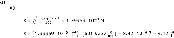 \small \small \small \begin{array}{lllllll} \textbf{a)}\\&\textbf{ii)}\\&&&\\&&& s=\sqrt[5]{\frac{5.8\cdot 10^{-38}\;\mathrm{M^5}}{108}}=1.39959\cdot 10^{-8}\;\mathrm{M}\\\\&&& s=\left ( 1.39959\cdot 10^{-8}\;\mathrm{\frac{mol}{L}} \right )\cdot \left ( 601.9237\;\mathrm{\frac{g}{mol}} \right )=8.42\cdot 10^{-6}\;\mathrm{\frac{g}{L}}=8.42\;\mathrm{\frac{\mu g}{L}} \end{}