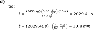 \small \small \small \begin{array}{lllllll} \textbf{d)}\\&\textup{tid:}\\&& t=\frac{\left ( 3450\;kg \right )\cdot \left ( 0.80\;\frac{kJ}{kg\cdot K} \right )\cdot \left ( 10\;K \right )}{13.6\;\frac{kJ}{s}}=2029.41\;s\\\\&& t=\left ( 2029.41\;s \right )\cdot \left (\frac{1}{60}\;\frac{min}{s} \right )=33.8\;min \end{array}