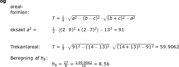 \small \small \small \begin{array}{lllllll} \textbf{og}\\&\textup{areal-}\\& \textup{formlen:}\\&& T=\frac{1}{4}\cdot \sqrt{a^2-(b-c)^2}\cdot \sqrt{(b+c)^2-a^2}\\\\&\textup{eksakt } a^2=& \frac{1}{2}\cdot \left ((2\cdot 9)^2+(2\cdot 7)^2 \right )-13^2=91\\\\\\&\textup{Trekantareal:}& T=\frac{1}{4}\cdot \sqrt{91^2-(14-13)^2}\cdot \sqrt{(14+13)^2-91^2}=59.9062\\\\& \textup{Beregning af }h_b\textup{:}\\&& h_b=\frac{2T}{b}=\frac{2\cdot 59.9062}{14}=8.56 \end{array}
