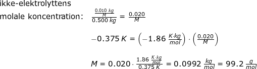 \small \small \small \begin{array}{lllllll} \textup{ikke-elektrolyttens }\\ \textup{molale koncentration:}& \frac{\frac{0.010\;kg}{M}}{0.500\;kg}=\frac{0.020}{M}\\\\& - 0.375\;K=\left ( -1.86\;\frac{K\cdot kg}{mol} \right )\cdot \left (\frac{0.020}{M} \right )\\\\& M=0.020\cdot \frac{1.86\;\frac{K\cdot kg}{mol}}{0.375\;K}=0.0992\;\frac{kg}{mol}=99.2\;\frac{g}{mol} \end{array}
