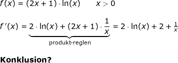 \small \small \small \begin{array}{lllllll} f(x)=\left ( 2x+1 \right )\cdot \ln(x)\qquad x>0\\\\ f{\, }'(x)=\underset{\textup{produkt-reglen}}{\underbrace{2\cdot \ln(x)+(2x+1)\cdot \frac{1}{x}}}=2\cdot \ln(x)+2+\frac{1}{x}\\\\\textbf{Konklusion?} \end{array}