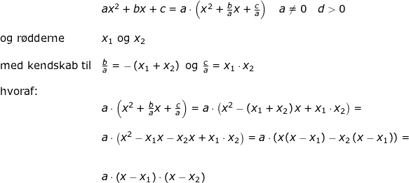 \small \small \small \begin{array}{lllllll}& ax^2+bx+c=a\cdot \left ( x^2+\frac{b}{a}x+\frac{c}{a} \right )\quad a\neq0\quad d> 0\\\\ \textup{og r\o dderne}&x_1\textup{ og }x_2\\\\ \textup{med kendskab til}&\frac{b}{a}=-\left (x_1+x_2 \right )\textup{ og }\frac{c}{a}=x_1\cdot x_2\\\\ \textup{hvoraf:}\\& a\cdot \left ( x^2+\frac{b}{a}x+\frac{c}{a} \right )=a\cdot \left ( x^2-\left ( x_1+x_2 \right ) x+x_1\cdot x_2\right )=\\\\& a\cdot \left ( x^2-x_1x -x_2x+x_1\cdot x_2\right )=a\cdot \left ( x(x-x_1) -x_2\left ( x-x_1 \right )\right )=\\\\\\& a\cdot \left (x-x_1\right)\cdot \left( x-x_2 \right ) \end{array}