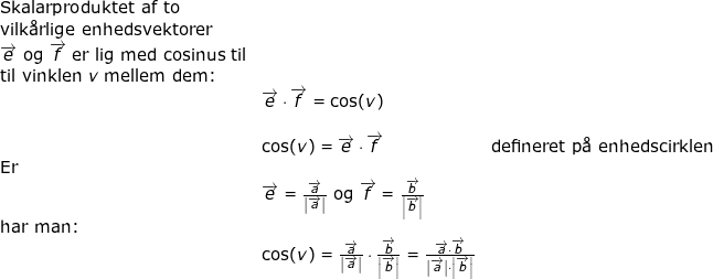 \small \small \small \begin{array}{lllllll}\small \textup{Skalarproduktet af to}\\ \textup{vilk\aa rlige enhedsvektorer}\\ \overrightarrow{e}\textup{ og } \overrightarrow{f}\textup{ er lig med cosinus til}\\ \textup{til vinklen }v \textup{ mellem dem:}\\& \overrightarrow{e}\cdot \overrightarrow{f}=\cos(v)\\\\& \cos(v)=\overrightarrow{e}\cdot \overrightarrow{f}&\textup{defineret p\aa \ enhedscirklen}\\ \textup{Er}\\& \overrightarrow{e}=\frac{\overrightarrow{a}}{\left | \overrightarrow{a} \right |}\textup{ og }\overrightarrow{f}=\frac{\overrightarrow{b}}{\left | \overrightarrow{b} \right |}\\ \textup{har man:}\\& \cos(v)=\frac{\overrightarrow{a}}{\left | \overrightarrow{a} \right |}\cdot \frac{\overrightarrow{b}}{\left | \overrightarrow{b} \right |}=\frac{\overrightarrow{a}\cdot \overrightarrow{b}}{\left | \overrightarrow{a} \right |\cdot \left | \overrightarrow{b} \right |} \end{array}
